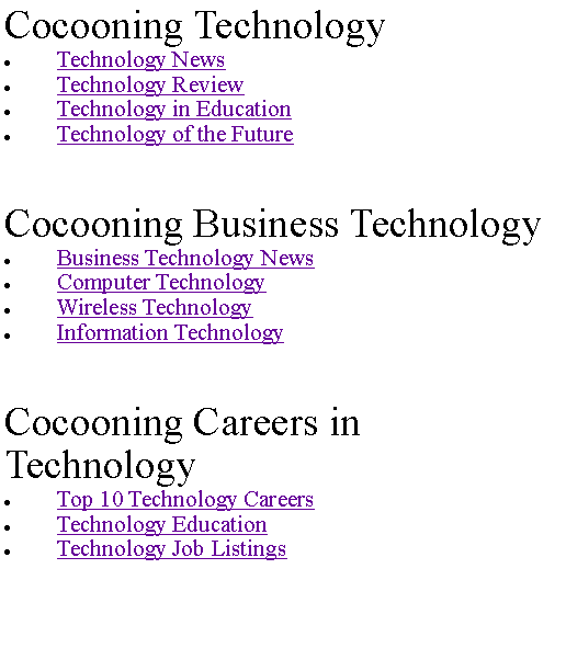 Text Box: Cocooning TechnologyTechnology NewsTechnology ReviewTechnology in EducationTechnology of the FutureCocooning Business TechnologyBusiness Technology NewsComputer TechnologyWireless TechnologyInformation TechnologyCocooning Careers in TechnologyTop 10 Technology CareersTechnology EducationTechnology Job Listings