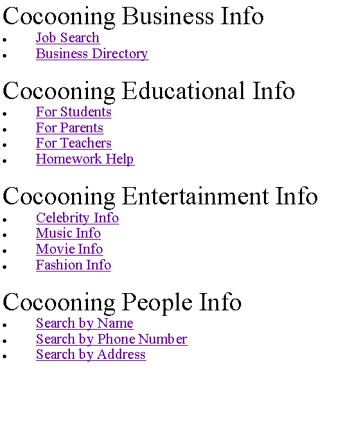 Text Box: Cocooning Business InfoJob SearchBusiness DirectoryCocooning Educational InfoFor StudentsFor ParentsFor TeachersHomework HelpCocooning Entertainment InfoCelebrity InfoMusic InfoMovie InfoFashion InfoCocooning People InfoSearch by NameSearch by Phone NumberSearch by Address